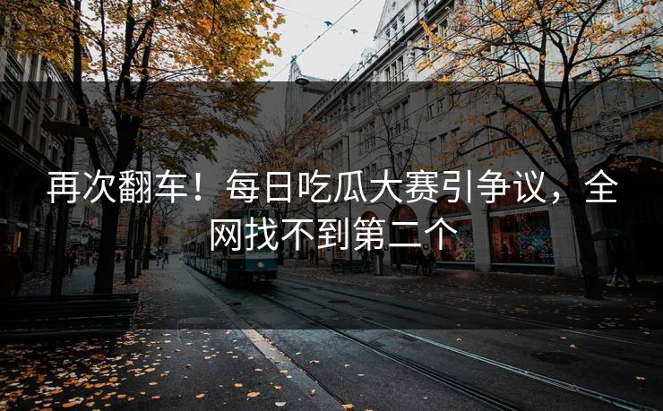再次翻车！每日吃瓜大赛引争议，全网找不到第二个