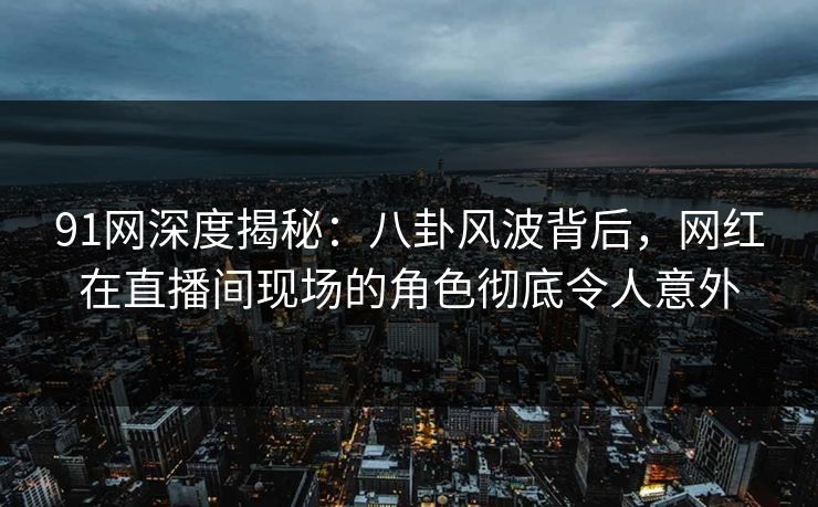 91网深度揭秘：八卦风波背后，网红在直播间现场的角色彻底令人意外