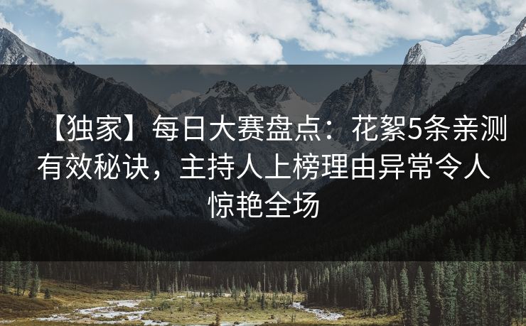 【独家】每日大赛盘点：花絮5条亲测有效秘诀，主持人上榜理由异常令人惊艳全场