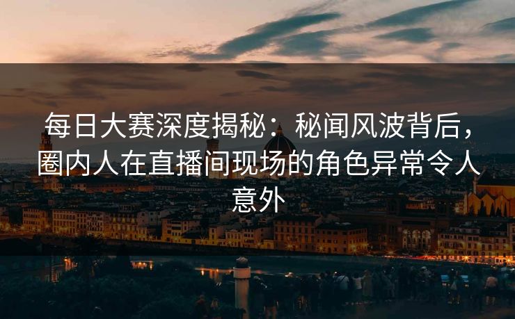 每日大赛深度揭秘：秘闻风波背后，圈内人在直播间现场的角色异常令人意外