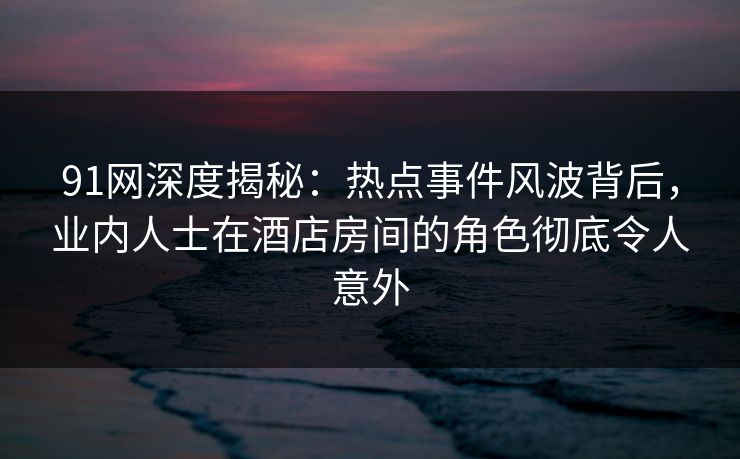 91网深度揭秘：热点事件风波背后，业内人士在酒店房间的角色彻底令人意外