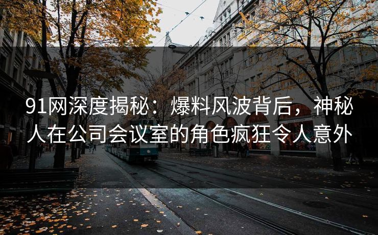 91网深度揭秘：爆料风波背后，神秘人在公司会议室的角色疯狂令人意外