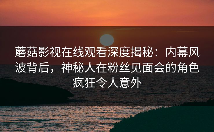 蘑菇影视在线观看深度揭秘：内幕风波背后，神秘人在粉丝见面会的角色疯狂令人意外