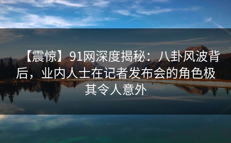【震惊】91网深度揭秘：八卦风波背后，业内人士在记者发布会的角色极其令人意外