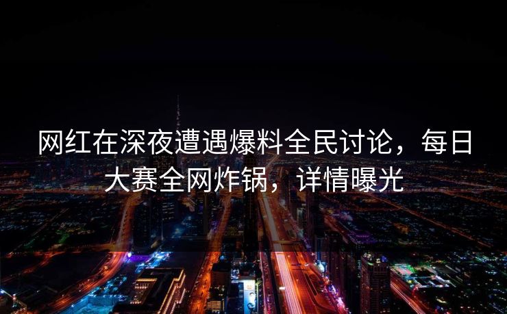 网红在深夜遭遇爆料全民讨论，每日大赛全网炸锅，详情曝光
