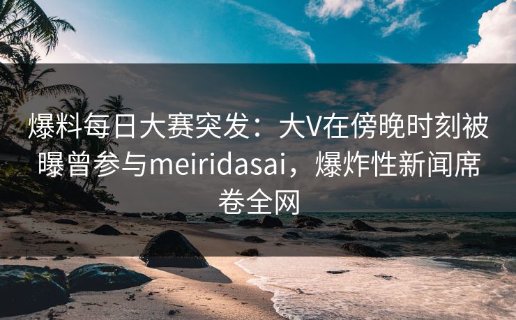 爆料每日大赛突发：大V在傍晚时刻被曝曾参与meiridasai，爆炸性新闻席卷全网