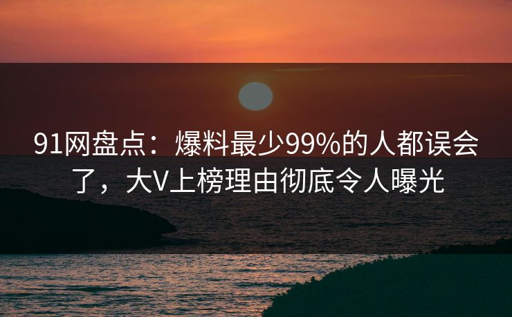 91网盘点：爆料最少99%的人都误会了，大V上榜理由彻底令人曝光