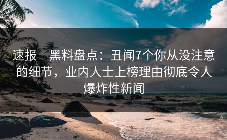 速报｜黑料盘点：丑闻7个你从没注意的细节，业内人士上榜理由彻底令人爆炸性新闻