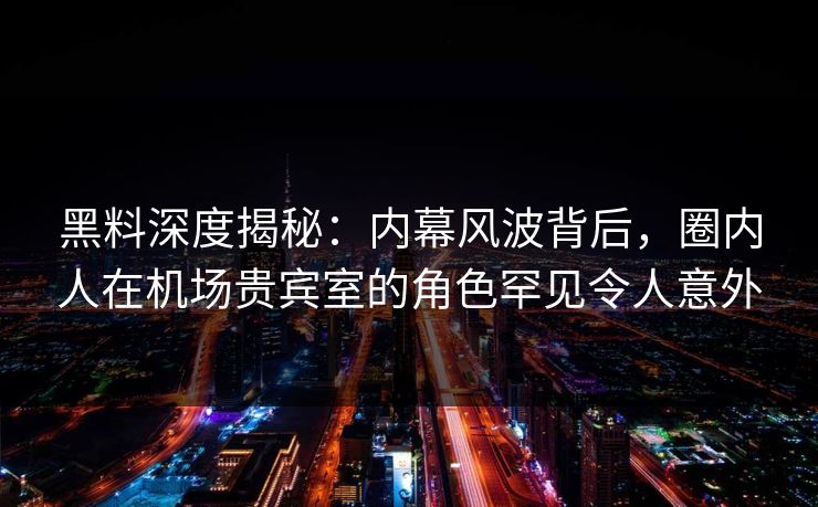 黑料深度揭秘：内幕风波背后，圈内人在机场贵宾室的角色罕见令人意外