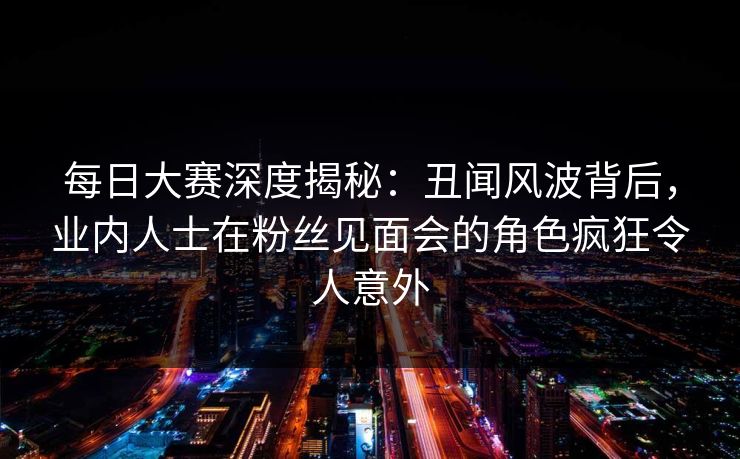 每日大赛深度揭秘：丑闻风波背后，业内人士在粉丝见面会的角色疯狂令人意外