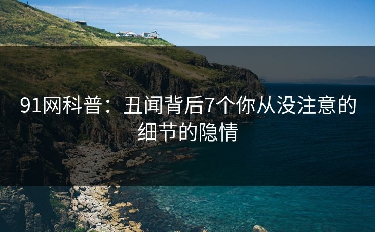 91网科普：丑闻背后7个你从没注意的细节的隐情