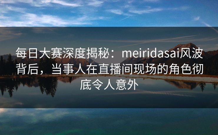 每日大赛深度揭秘：meiridasai风波背后，当事人在直播间现场的角色彻底令人意外