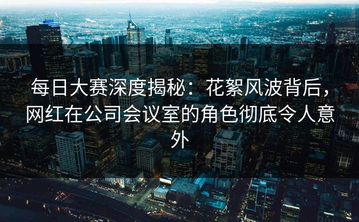 每日大赛深度揭秘：花絮风波背后，网红在公司会议室的角色彻底令人意外