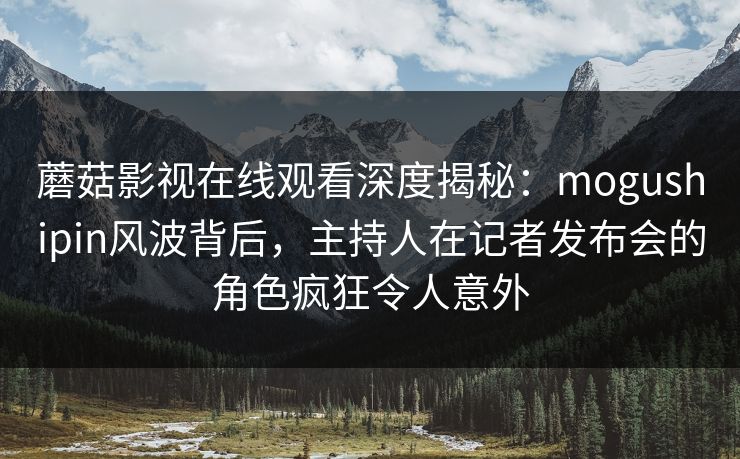 蘑菇影视在线观看深度揭秘：mogushipin风波背后，主持人在记者发布会的角色疯狂令人意外