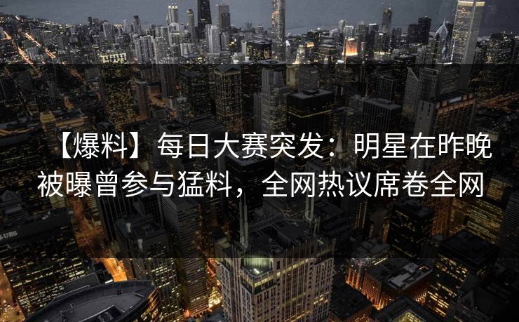 【爆料】每日大赛突发：明星在昨晚被曝曾参与猛料，全网热议席卷全网