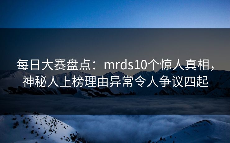 每日大赛盘点：mrds10个惊人真相，神秘人上榜理由异常令人争议四起