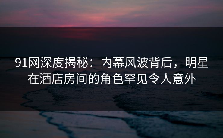91网深度揭秘：内幕风波背后，明星在酒店房间的角色罕见令人意外