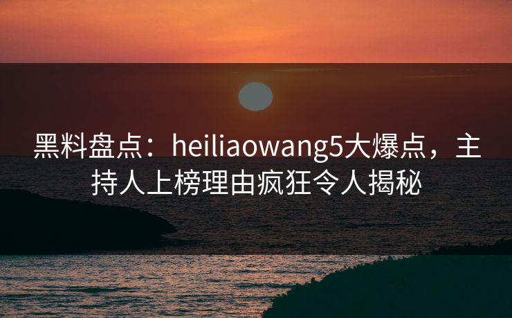 黑料盘点：heiliaowang5大爆点，主持人上榜理由疯狂令人揭秘