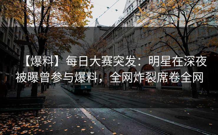 【爆料】每日大赛突发：明星在深夜被曝曾参与爆料，全网炸裂席卷全网