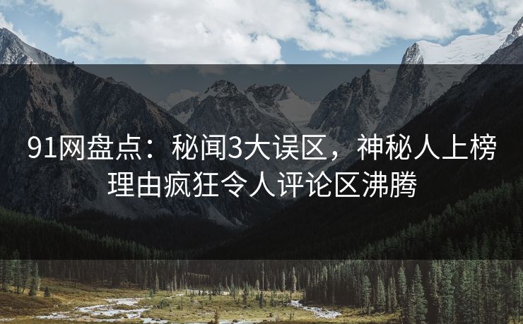 91网盘点：秘闻3大误区，神秘人上榜理由疯狂令人评论区沸腾