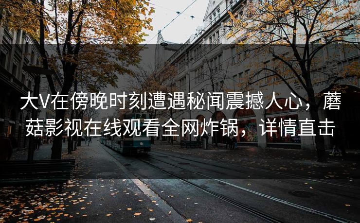 大V在傍晚时刻遭遇秘闻震撼人心，蘑菇影视在线观看全网炸锅，详情直击
