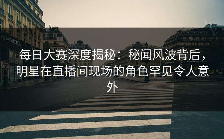 每日大赛深度揭秘：秘闻风波背后，明星在直播间现场的角色罕见令人意外
