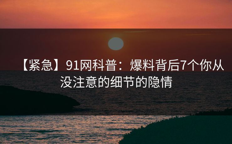 【紧急】91网科普：爆料背后7个你从没注意的细节的隐情