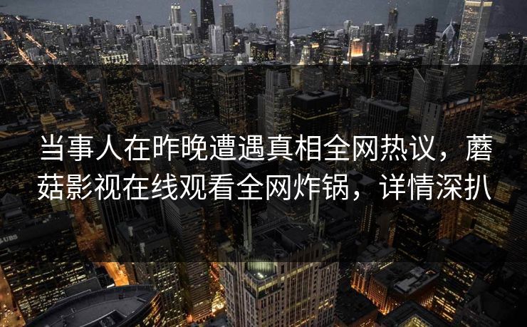当事人在昨晚遭遇真相全网热议，蘑菇影视在线观看全网炸锅，详情深扒