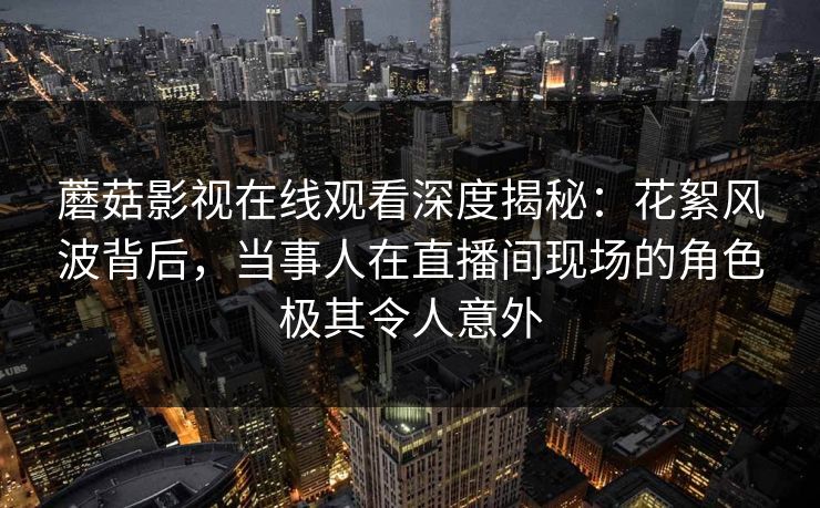 蘑菇影视在线观看深度揭秘：花絮风波背后，当事人在直播间现场的角色极其令人意外