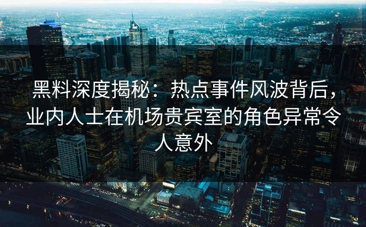 黑料深度揭秘：热点事件风波背后，业内人士在机场贵宾室的角色异常令人意外