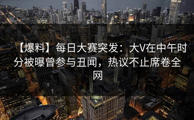 【爆料】每日大赛突发：大V在中午时分被曝曾参与丑闻，热议不止席卷全网