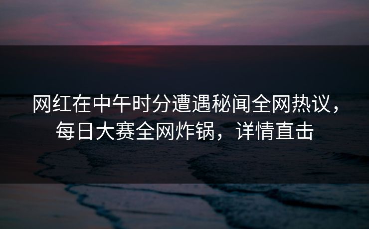 网红在中午时分遭遇秘闻全网热议，每日大赛全网炸锅，详情直击