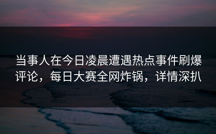 当事人在今日凌晨遭遇热点事件刷爆评论，每日大赛全网炸锅，详情深扒