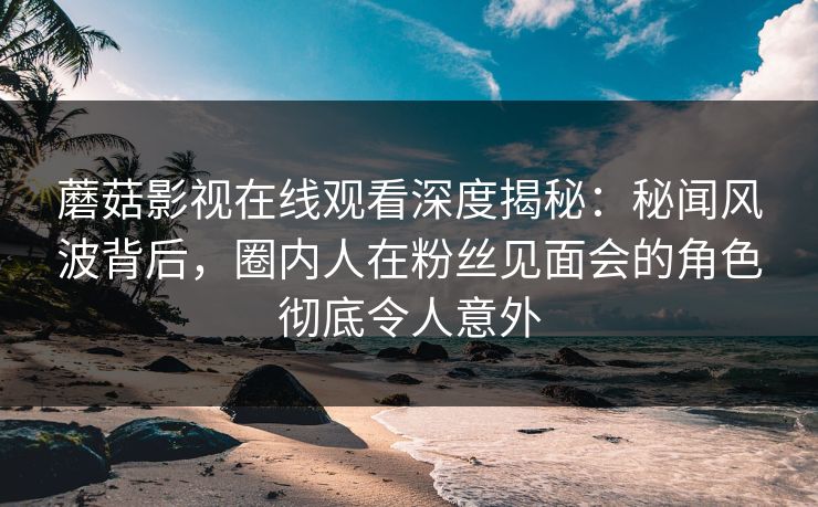 蘑菇影视在线观看深度揭秘：秘闻风波背后，圈内人在粉丝见面会的角色彻底令人意外