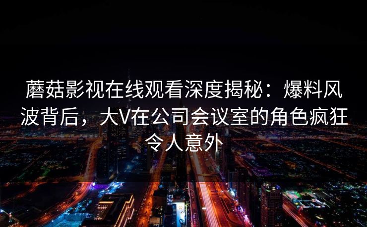 蘑菇影视在线观看深度揭秘：爆料风波背后，大V在公司会议室的角色疯狂令人意外