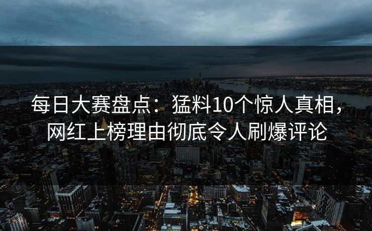 每日大赛盘点：猛料10个惊人真相，网红上榜理由彻底令人刷爆评论