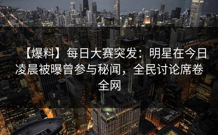 【爆料】每日大赛突发：明星在今日凌晨被曝曾参与秘闻，全民讨论席卷全网