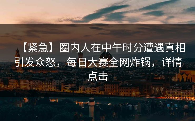【紧急】圈内人在中午时分遭遇真相引发众怒，每日大赛全网炸锅，详情点击
