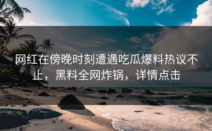 网红在傍晚时刻遭遇吃瓜爆料热议不止，黑料全网炸锅，详情点击
