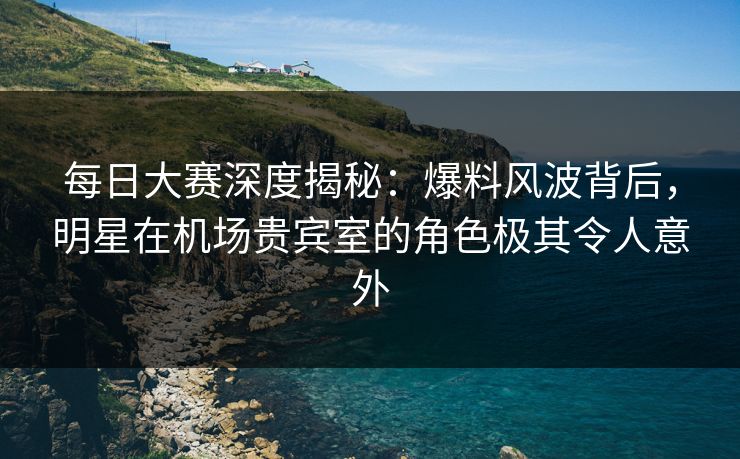 每日大赛深度揭秘：爆料风波背后，明星在机场贵宾室的角色极其令人意外