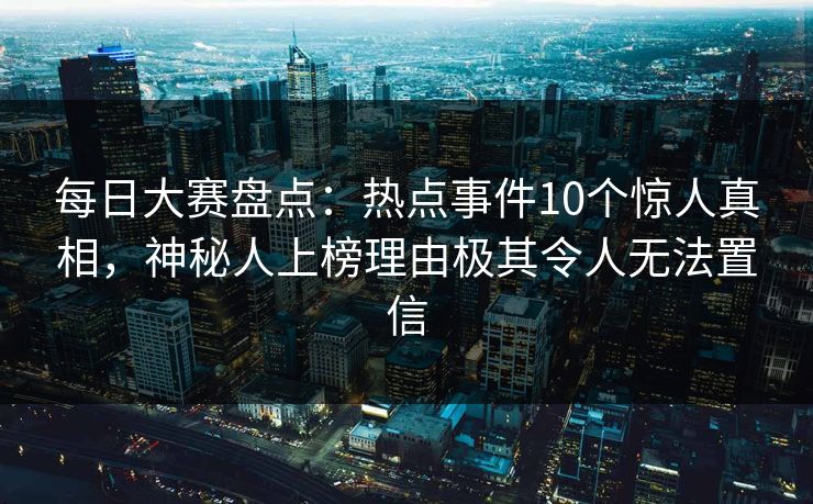 每日大赛盘点：热点事件10个惊人真相，神秘人上榜理由极其令人无法置信