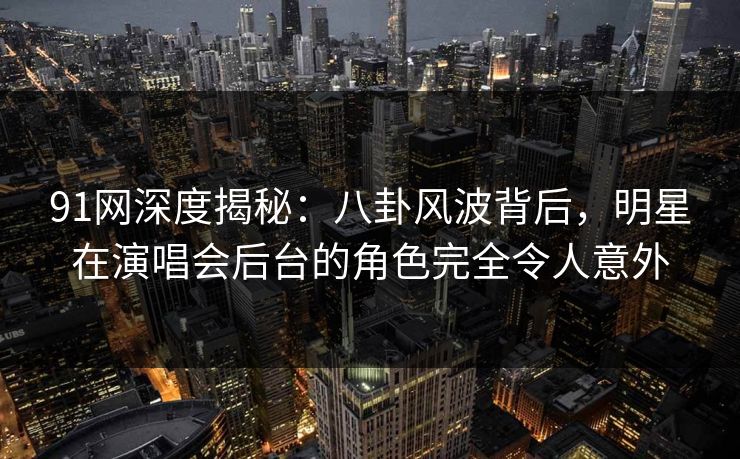 91网深度揭秘：八卦风波背后，明星在演唱会后台的角色完全令人意外