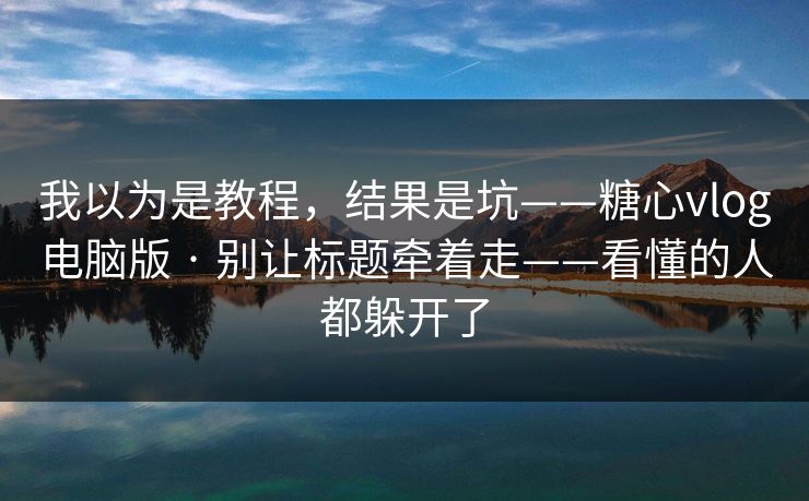 我以为是教程，结果是坑——糖心vlog电脑版 · 别让标题牵着走——看懂的人都躲开了