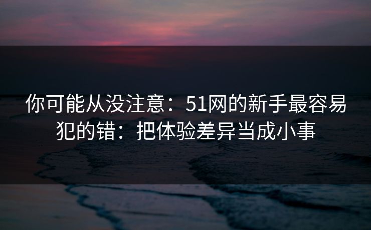 你可能从没注意：51网的新手最容易犯的错：把体验差异当成小事