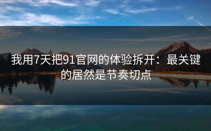 我用7天把91官网的体验拆开：最关键的居然是节奏切点