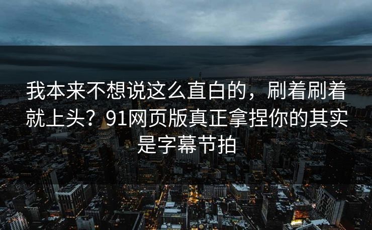 我本来不想说这么直白的，刷着刷着就上头？91网页版真正拿捏你的其实是字幕节拍