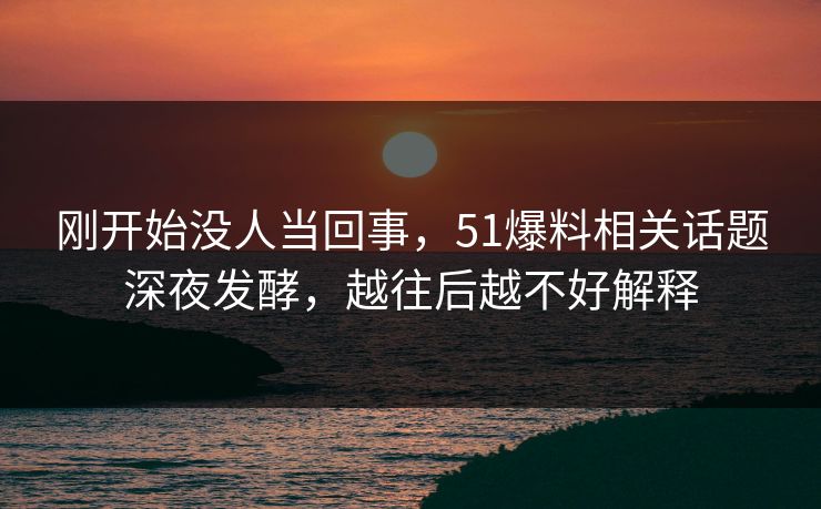 刚开始没人当回事，51爆料相关话题深夜发酵，越往后越不好解释