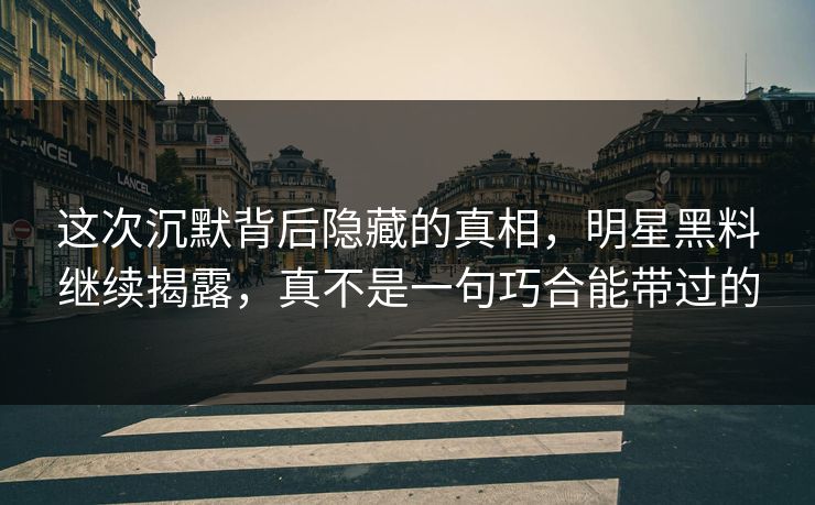 这次沉默背后隐藏的真相，明星黑料继续揭露，真不是一句巧合能带过的