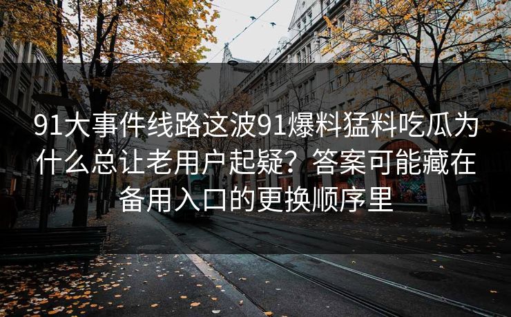 91大事件线路这波91爆料猛料吃瓜为什么总让老用户起疑？答案可能藏在备用入口的更换顺序里