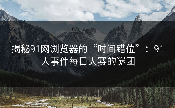 揭秘91网浏览器的“时间错位”:91大事件每日大赛的谜团 揭秘91网浏览器的“时间错位”:91大事件每日大赛的谜团